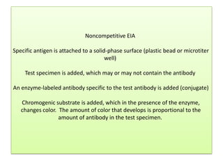 Noncompetitive EIA
Specific antigen is attached to a solid-phase surface (plastic bead or microtiter
well)
Test specimen is added, which may or may not contain the antibody
An enzyme-labeled antibody specific to the test antibody is added (conjugate)
Chromogenic substrate is added, which in the presence of the enzyme,
changes color. The amount of color that develops is proportional to the
amount of antibody in the test specimen.
 