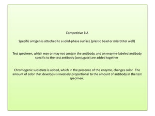 Competitive EIA
Specific antigen is attached to a solid-phase surface (plastic bead or microtiter well)
Test specimen, which may or may not contain the antibody, and an enzyme-labeled antibody
specific to the test antibody (conjugate) are added together
Chromogenic substrate is added, which in the presence of the enzyme, changes color. The
amount of color that develops is inversely proportional to the amount of antibody in the test
specimen.
 