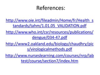 References:
www.oie.int/fileadmin/Home/fr/Health_shttp://
_VALIDATION.pdf05.01.1tandards/tahm/
www.who.int/csr/resources/publications/http://
.pdf47-034dengue/
.oakland.edu/biology/chaudhry/pic2wwwhttp://
s/virologicalmethods.pdf
www.nurseslearning.com/courses/nrp/labhttp://
/index.htm7test/course/section
 