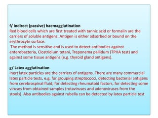 f/ Indirect (passive) haemagglutination
Red blood cells which are first treated with tannic acid or formalin are the
carriers of soluble antigens. Antigen is either adsorbed or bound on the
erythrocyte surface.
The method is sensitive and is used to detect antibodies against
enterobacteria, Clostridium tetani, Treponema pallidum (TPHA test) and
against some tissue antigens (e.g. thyroid gland antigens).
g/ Latex agglutination
Inert latex particles are the carriers of antigens. There are many commercial
latex particle tests, e.g. for grouping streptococci, detecting bacterial antigens
from cerebrospinal fluid, for detecting rheumatoid factors, for detecting some
viruses from obtained samples (rotaviruses and adenoviruses from the
stools). Also antibodies against rubella can be detected by latex particle test
 
