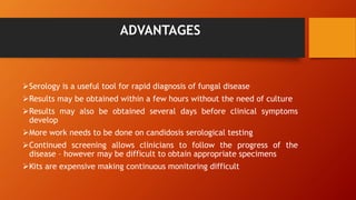 ADVANTAGES
Serology is a useful tool for rapid diagnosis of fungal disease
Results may be obtained within a few hours without the need of culture
Results may also be obtained several days before clinical symptoms
develop
More work needs to be done on candidosis serological testing
Continued screening allows clinicians to follow the progress of the
disease – however may be difficult to obtain appropriate specimens
Kits are expensive making continuous monitoring difficult
 