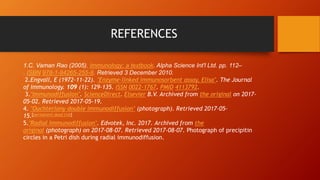 REFERENCES
1.C. Vaman Rao (2005). Immunology: a textbook. Alpha Science Int'l Ltd. pp. 112–
. ISBN 978-1-84265-255-8. Retrieved 3 December 2010.
2.Engvall, E (1972-11-22). "Enzyme-linked immunosorbent assay, Elisa". The Journal
of Immunology. 109 (1): 129–135. ISSN 0022-1767. PMID 4113792.
3."Immunodiffusion". ScienceDirect. Elsevier B.V. Archived from the original on 2017-
05-02. Retrieved 2017-05-19.
4. "Ouchterlony double immunodiffusion" (photograph). Retrieved 2017-05-
15.[permanent dead link]
5."Radial Immunodiffusion". Edvotek, Inc. 2017. Archived from the
original (photograph) on 2017-08-07. Retrieved 2017-08-07. Photograph of precipitin
circles in a Petri dish during radial immunodiffusion.
 