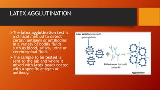 LATEX AGGLUTINATION
The latex agglutination test is
a clinical method to detect
certain antigens or antibodies
in a variety of bodily fluids
such as blood, saliva, urine or
cerebrospinal fluid.
The sample to be tested is
sent to the lab and where it
mixed with latex beads coated
with a specific antigen or
antibody.
 