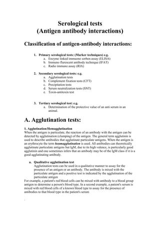 Serological tests 
(Antigen antibody interactions) 
Classification of antigen-antibody interactions: 
1. Primary serological tests: (Marker techniques) e.g. 
a. Enzyme linked immuono sorben assay (ELISA) 
b. Immuno flurescent antibody technique (IFAT) 
c. Radio immuno assay (RIA) 
2. Secondary serological tests: e.g. 
a. Agglutination tests 
b. Complement fixation tests (CFT) 
c. Precipitation tests 
d. Serum neutralization tests (SNT) 
e. Toxin-antitoxin test 
3. Tertiary serological test: e.g. 
a. Determination of the protective value of an anti serum in an 
animal. 
A. Agglutination tests: 
1. Agglutination/Hemagglutination 
When the antigen is particulate, the reaction of an antibody with the antigen can be 
detected by agglutination (clumping) of the antigen. The general term agglutinin is 
used to describe antibodies that agglutinate particulate antigens. When the antigen is 
an erythrocyte the term heamagglutination is used. All antibodies can theoretically 
agglutinate particulate antigens but IgM, due to its high valence, is particularly good 
agglutinin and one sometimes infers that an antibody may be of the IgM class if it is a 
good agglutinating antibody. 
a. Qualitative agglutination test 
Agglutination tests can be used in a qualitative manner to assay for the 
presence of an antigen or an antibody. The antibody is mixed with the 
particulate antigen and a positive test is indicated by the agglutination of the 
particulate antigen 
For example, a patient's red blood cells can be mixed with antibody to a blood group 
antigen to determine a person's blood type. In a second example, a patient's serum is 
mixed with red blood cells of a known blood type to assay for the presence of 
antibodies to that blood type in the patient's serum 
. 
 