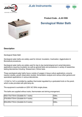 JLab Instruments
Product Code . JL-B-1956
Serological Water Bath
Description
Serological Water Bath
Serological water baths are widely used for clinical, Incubation, Inactivation, Agglutination &
Biomedical procedures.
Serological water baths are widely used for day to day bacteriological and varied laboratory
applications requiring incubation as well as general tests and procedures in variety of researches
testing laboratories including: Wassermann, Kilmer tests.
These serological water baths have a variety of usages in tissue culture applications, enzyme
reaction studies, growth observation studies, fermentation analysis and various other general and
specialized applications in various laboratories.
+ 0.5oC to 1oC is controlled by capillary thermostat regulated by a graduated knob on the panel,
which is also provided with pilot lamp etc.
The equipment is workable on 220V AC 50Hz single phase.
The baths are supplied without racks, thermometer and stirring arrangement.
300x175x175mm (Suitable for 1 racks) 12ltrs.
375x300x175mm (Suitable for 4 racks) 18ltrs.
605x300x175mm (Suitable for 8 racks) 32ltrs.
 