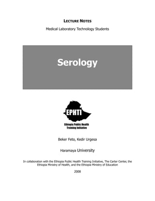 LECTURE NOTES
Medical Laboratory Technology Students
Serology
Beker Feto, Kedir Urgesa
Haramaya University
In collaboration with the Ethiopia Public Health Training Initiative, The Carter Center, the
Ethiopia Ministry of Health, and the Ethiopia Ministry of Education
2008
 