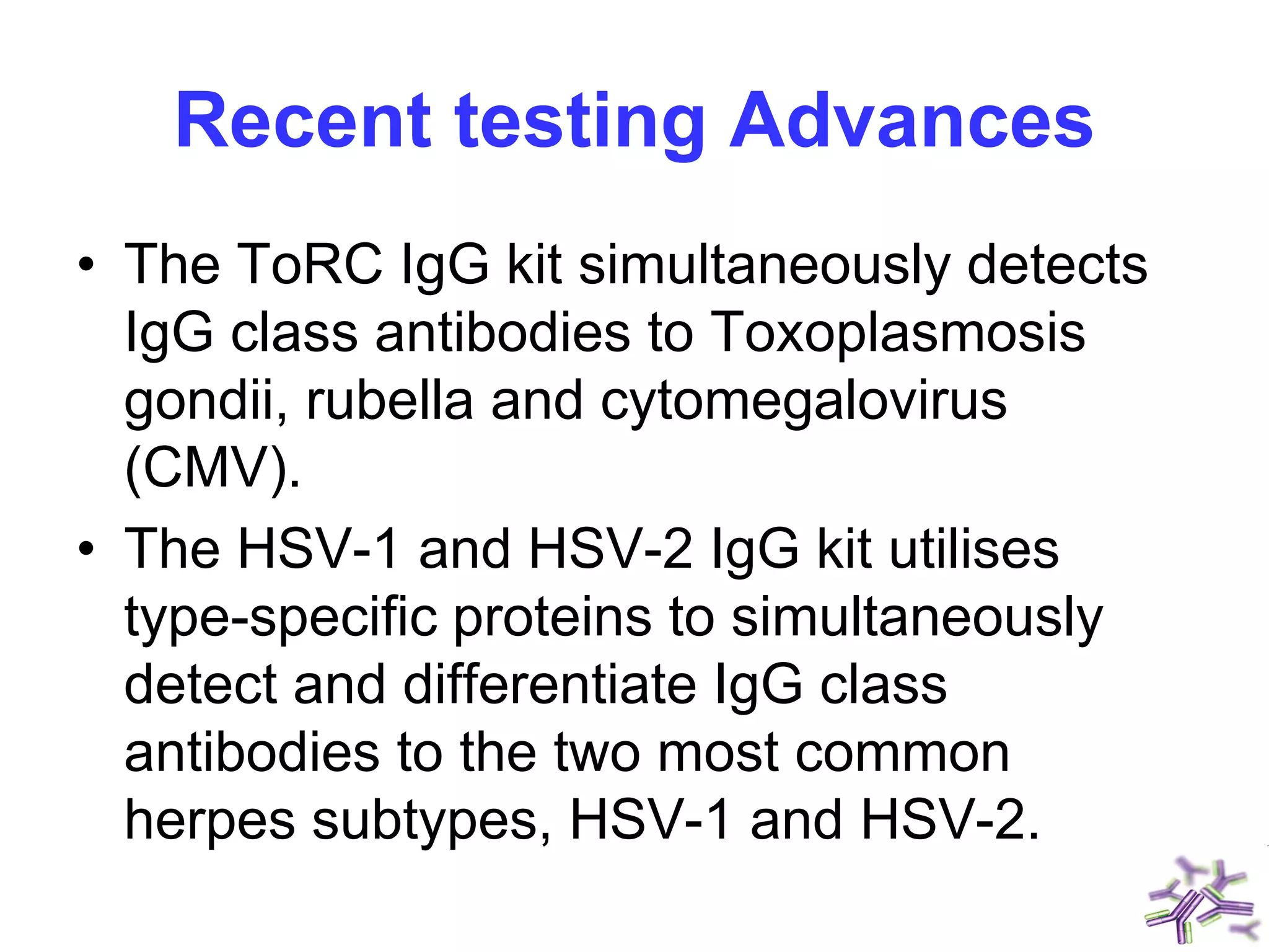 Recent testing Advances
• The ToRC IgG kit simultaneously detects
IgG class antibodies to Toxoplasmosis
gondii, rubella and cytomegalovirus
(CMV).
• The HSV-1 and HSV-2 IgG kit utilises
type-specific proteins to simultaneously
detect and differentiate IgG class
antibodies to the two most common
herpes subtypes, HSV-1 and HSV-2.
 