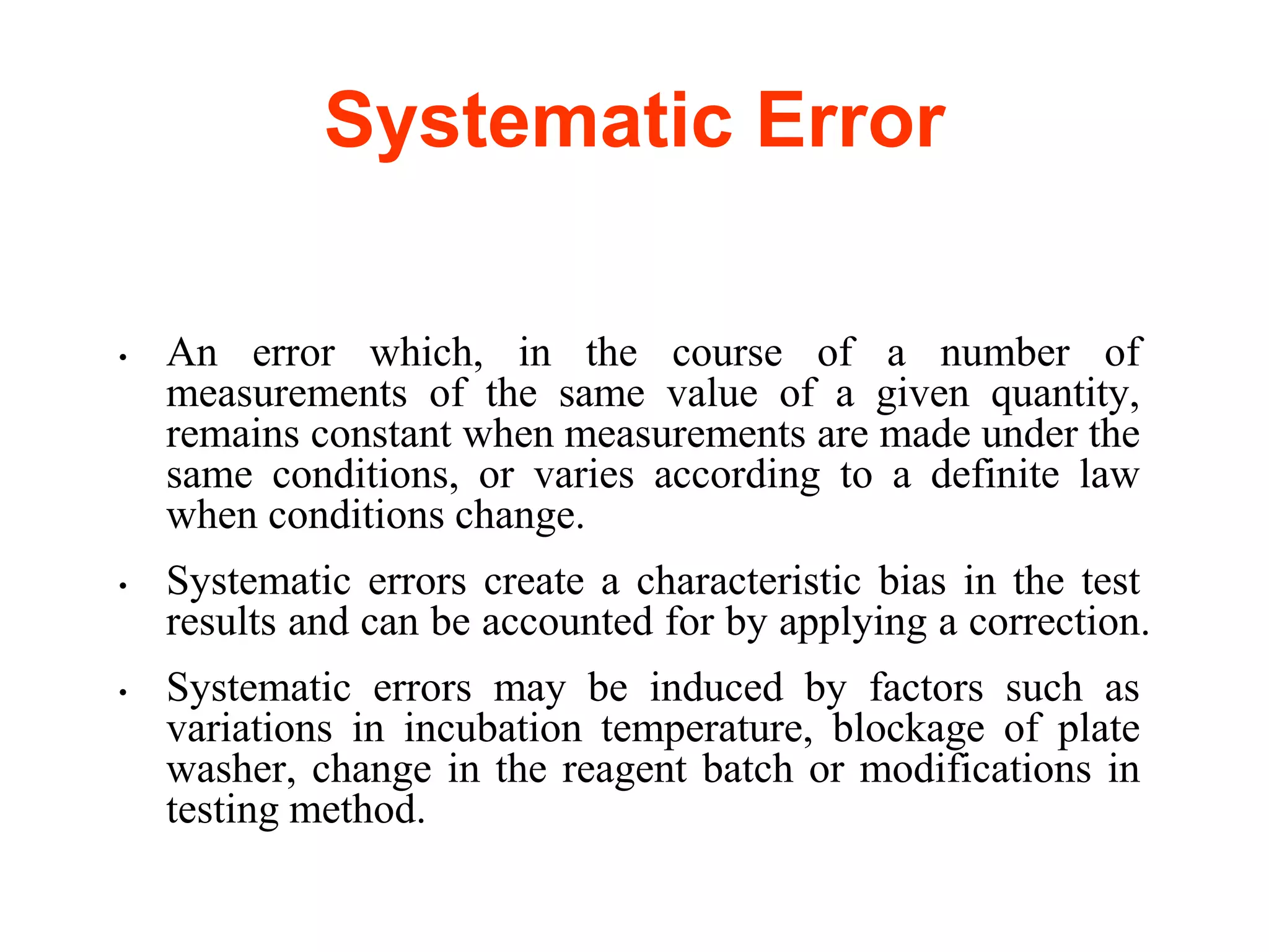 Systematic Error
• An error which, in the course of a number of
measurements of the same value of a given quantity,
remains constant when measurements are made under the
same conditions, or varies according to a definite law
when conditions change.
• Systematic errors create a characteristic bias in the test
results and can be accounted for by applying a correction.
• Systematic errors may be induced by factors such as
variations in incubation temperature, blockage of plate
washer, change in the reagent batch or modifications in
testing method.
 