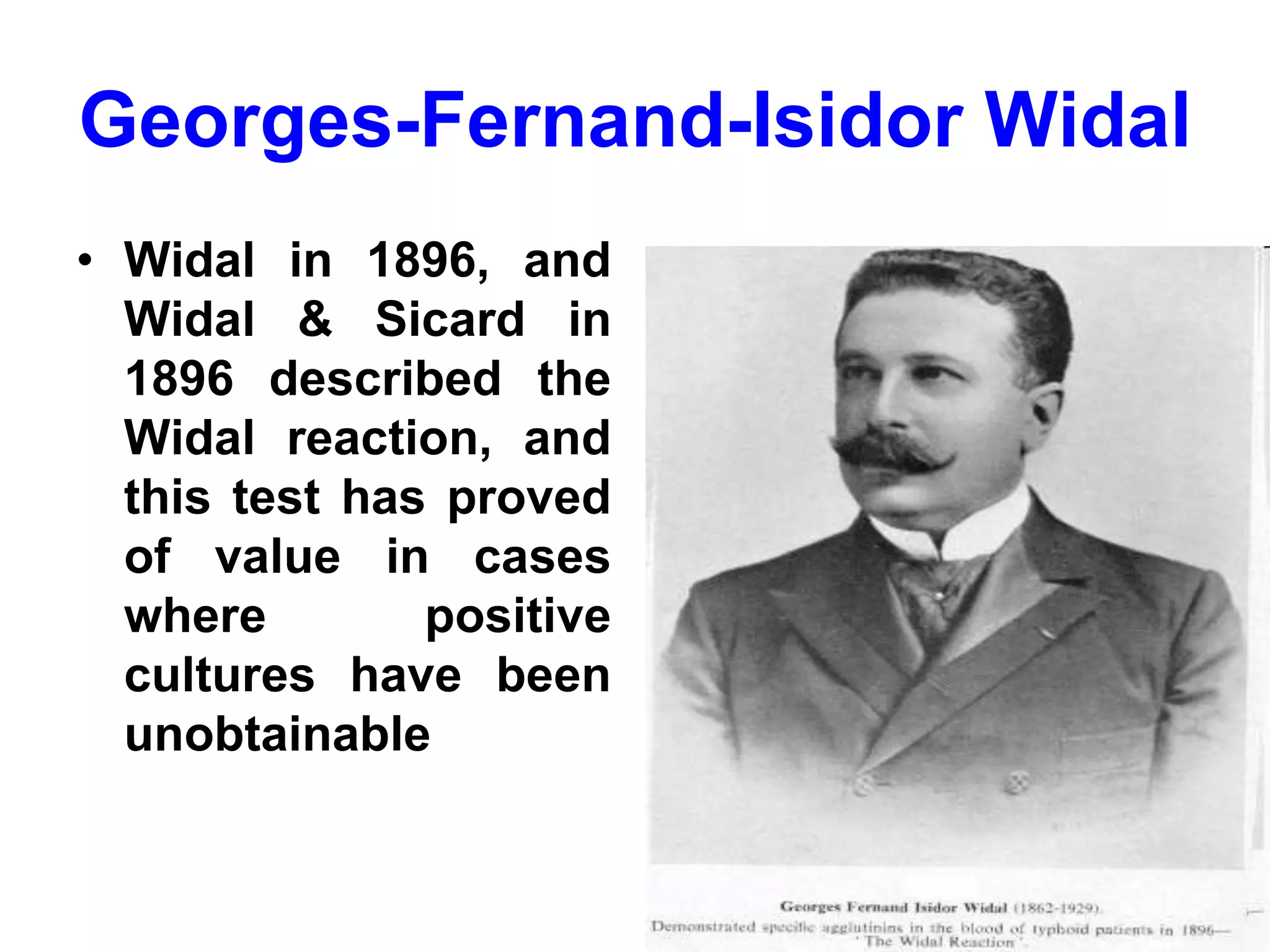 Georges-Fernand-Isidor Widal
• Widal in 1896, and
Widal & Sicard in
1896 described the
Widal reaction, and
this test has proved
of value in cases
where positive
cultures have been
unobtainable
 