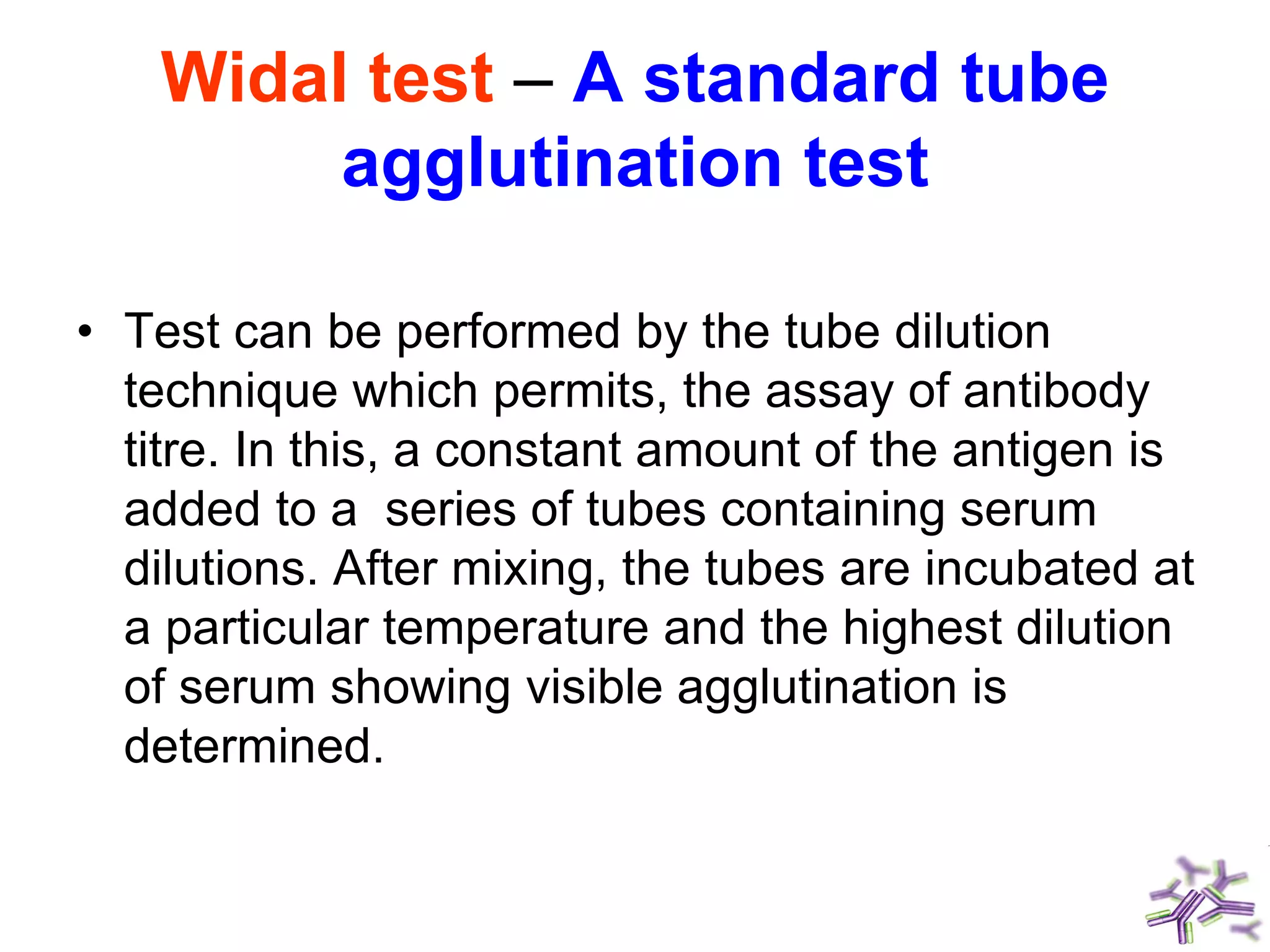 Widal test – A standard tube
agglutination test
• Test can be performed by the tube dilution
technique which permits, the assay of antibody
titre. In this, a constant amount of the antigen is
added to a series of tubes containing serum
dilutions. After mixing, the tubes are incubated at
a particular temperature and the highest dilution
of serum showing visible agglutination is
determined.
 