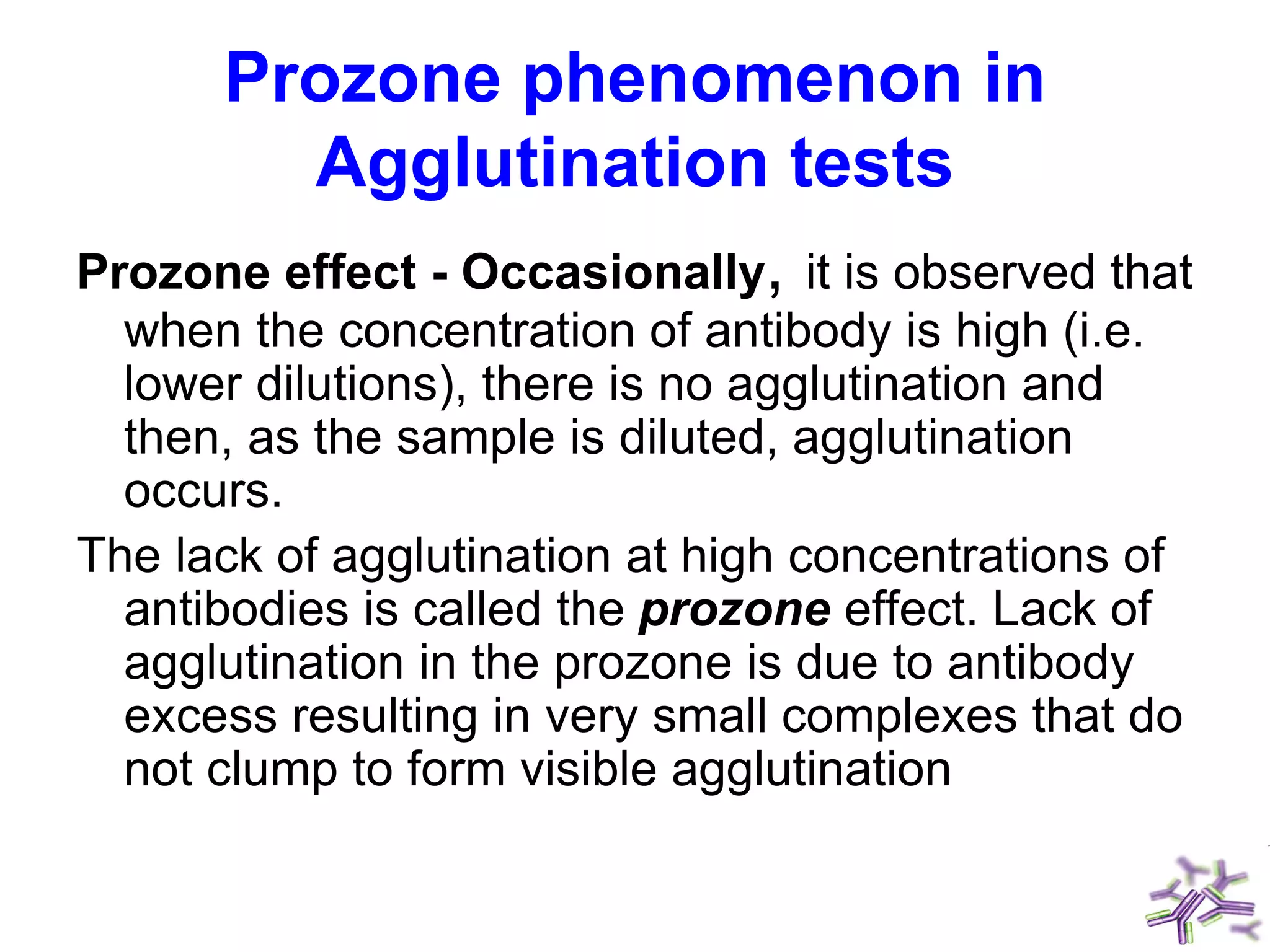 Prozone phenomenon in
Agglutination tests
Prozone effect - Occasionally, it is observed that
when the concentration of antibody is high (i.e.
lower dilutions), there is no agglutination and
then, as the sample is diluted, agglutination
occurs.
The lack of agglutination at high concentrations of
antibodies is called the prozone effect. Lack of
agglutination in the prozone is due to antibody
excess resulting in very small complexes that do
not clump to form visible agglutination
 