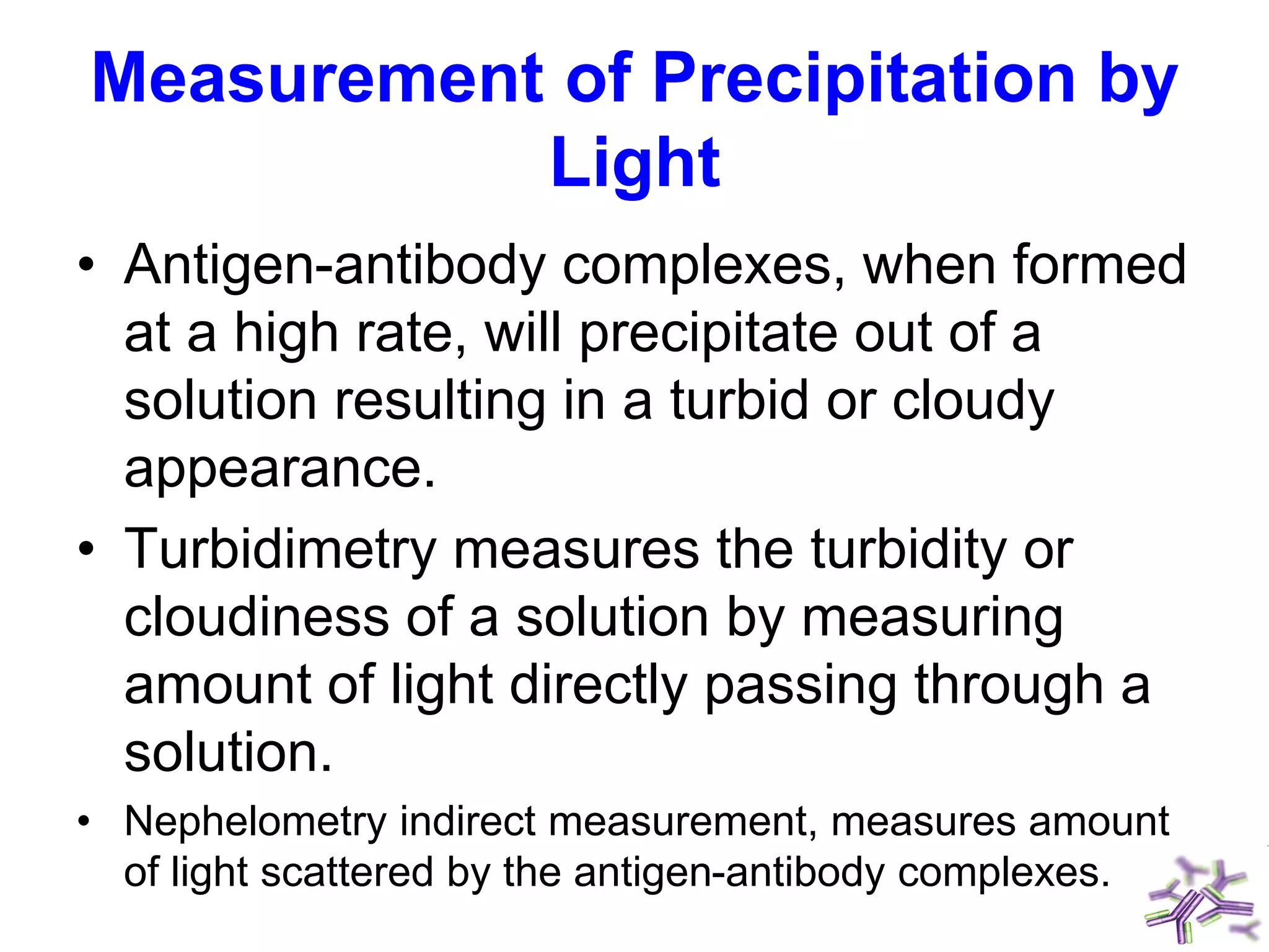 Measurement of Precipitation by
Light
• Antigen-antibody complexes, when formed
at a high rate, will precipitate out of a
solution resulting in a turbid or cloudy
appearance.
• Turbidimetry measures the turbidity or
cloudiness of a solution by measuring
amount of light directly passing through a
solution.
• Nephelometry indirect measurement, measures amount
of light scattered by the antigen-antibody complexes.
 