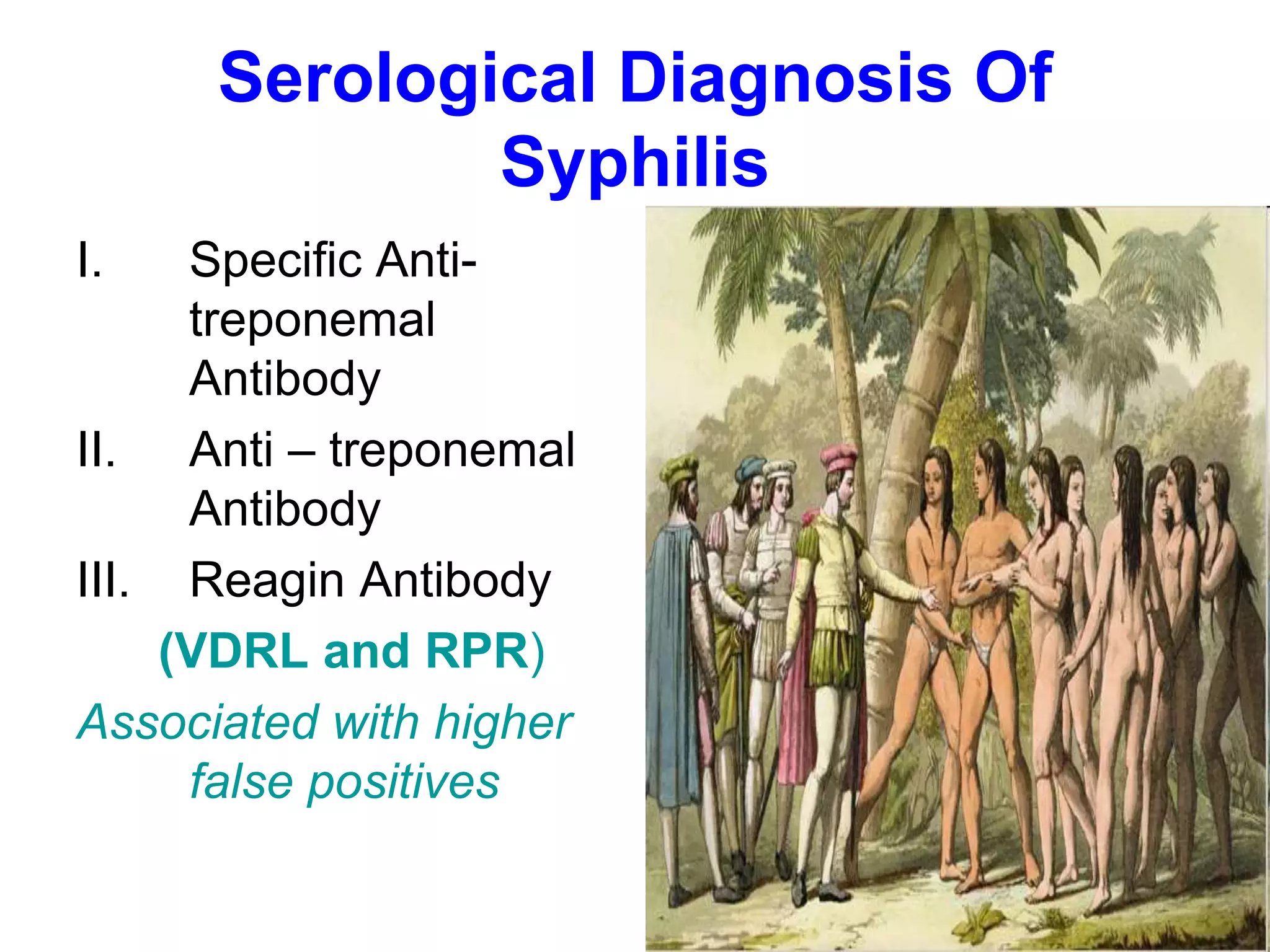 Serological Diagnosis Of
Syphilis
I. Specific Anti-
treponemal
Antibody
II. Anti – treponemal
Antibody
III. Reagin Antibody
(VDRL and RPR)
Associated with higher
false positives
 