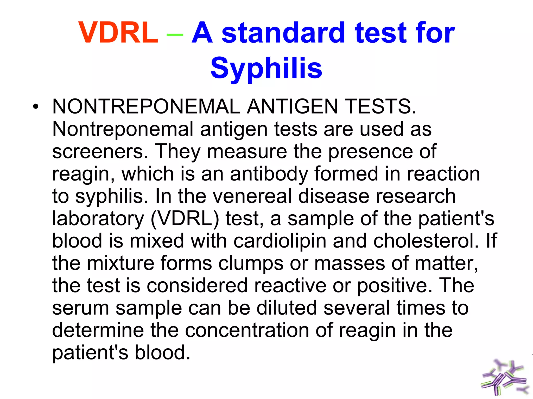 VDRL – A standard test for
Syphilis
• NONTREPONEMAL ANTIGEN TESTS.
Nontreponemal antigen tests are used as
screeners. They measure the presence of
reagin, which is an antibody formed in reaction
to syphilis. In the venereal disease research
laboratory (VDRL) test, a sample of the patient's
blood is mixed with cardiolipin and cholesterol. If
the mixture forms clumps or masses of matter,
the test is considered reactive or positive. The
serum sample can be diluted several times to
determine the concentration of reagin in the
patient's blood.
 