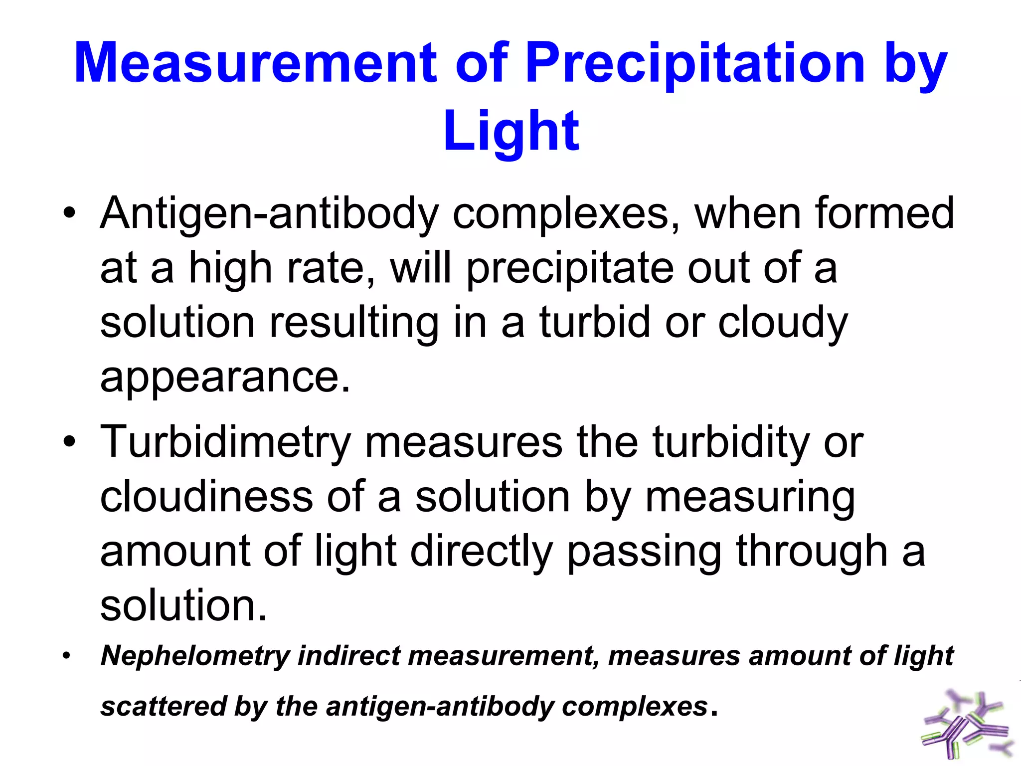 Measurement of Precipitation by
Light
• Antigen-antibody complexes, when formed
at a high rate, will precipitate out of a
solution resulting in a turbid or cloudy
appearance.
• Turbidimetry measures the turbidity or
cloudiness of a solution by measuring
amount of light directly passing through a
solution.
• Nephelometry indirect measurement, measures amount of light
scattered by the antigen-antibody complexes.
 