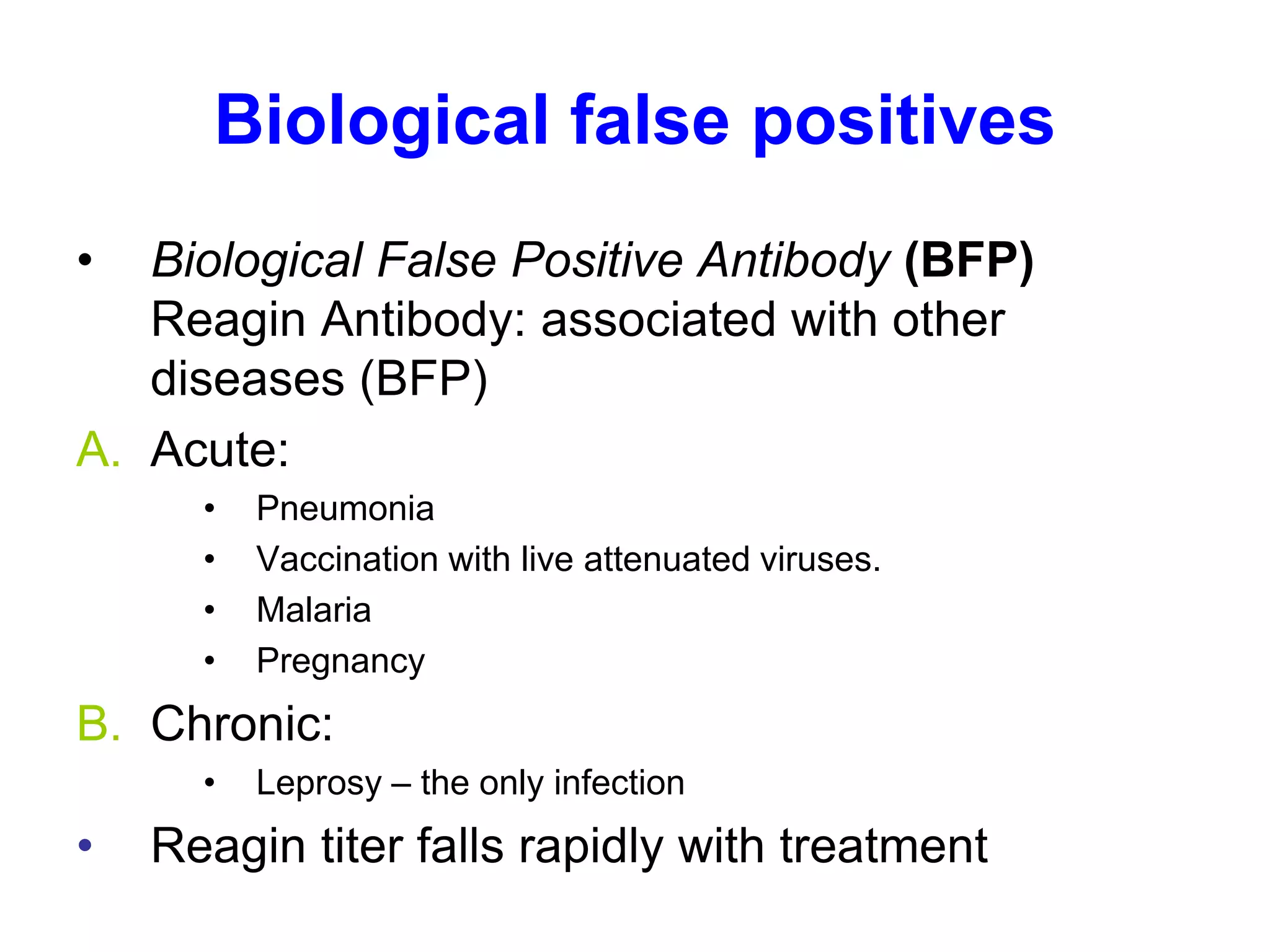 Biological false positives
• Biological False Positive Antibody (BFP)
Reagin Antibody: associated with other
diseases (BFP)
A. Acute:
• Pneumonia
• Vaccination with live attenuated viruses.
• Malaria
• Pregnancy
B. Chronic:
• Leprosy – the only infection
• Reagin titer falls rapidly with treatment
 