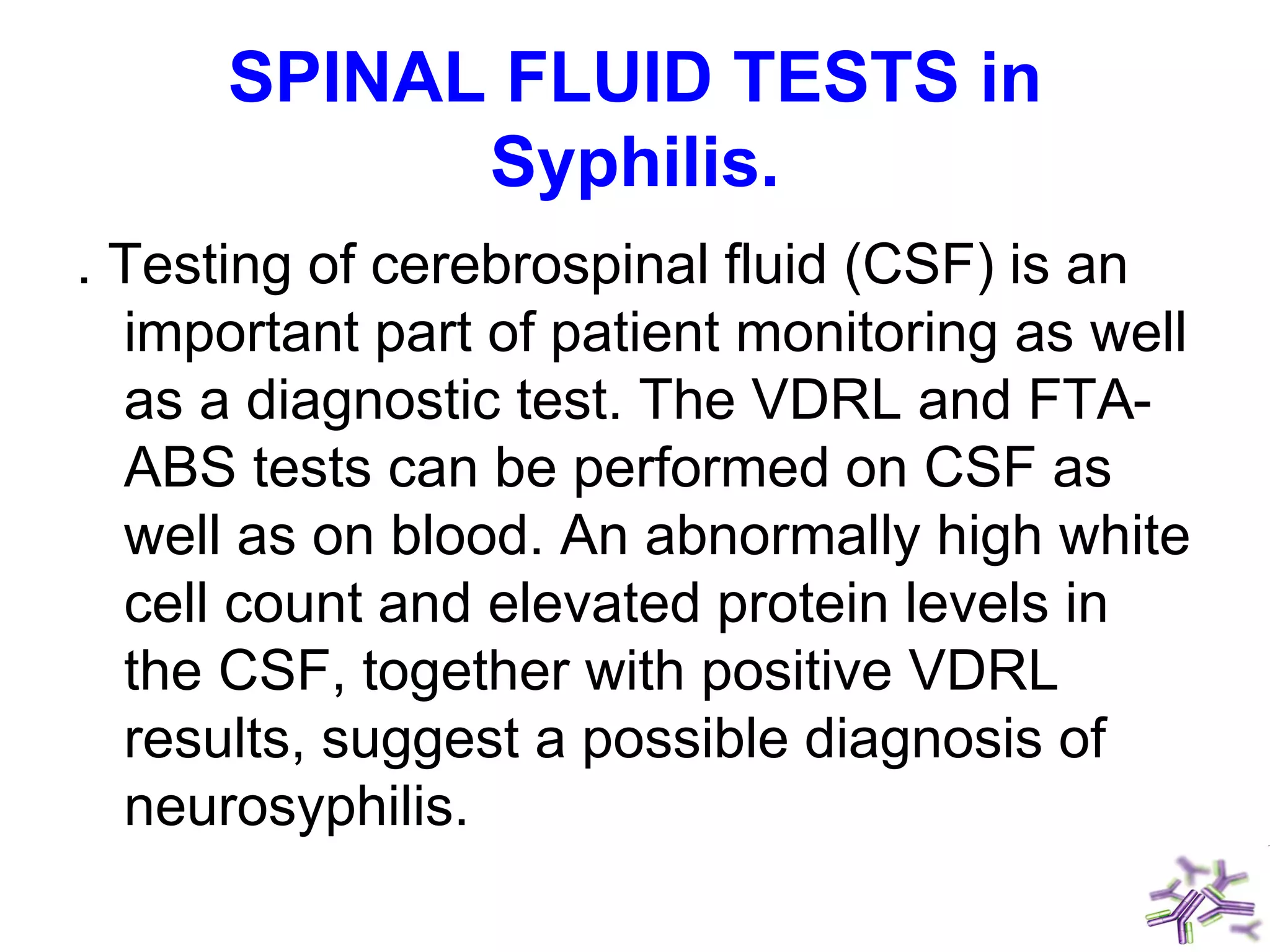 SPINAL FLUID TESTS in
Syphilis.
. Testing of cerebrospinal fluid (CSF) is an
important part of patient monitoring as well
as a diagnostic test. The VDRL and FTA-
ABS tests can be performed on CSF as
well as on blood. An abnormally high white
cell count and elevated protein levels in
the CSF, together with positive VDRL
results, suggest a possible diagnosis of
neurosyphilis.
 