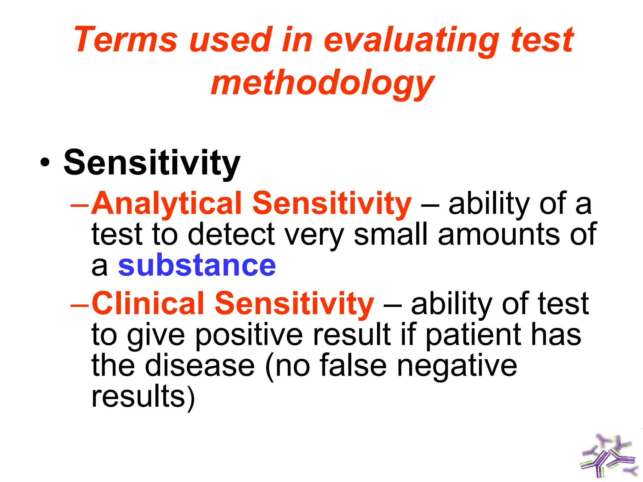 Terms used in evaluating test
methodology
• Sensitivity
–Analytical Sensitivity – ability of a
test to detect very small amounts of
a substance
–Clinical Sensitivity – ability of test
to give positive result if patient has
the disease (no false negative
results)
 