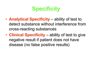 Specificity
• Analytical Specificity – ability of test to
detect substance without interference from
cross-reacting substances
• Clinical Specificity – ability of test to give
negative result if patient does not have
disease (no false positive results)
 