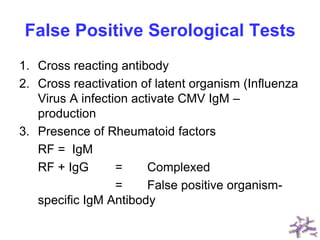False Positive Serological Tests
1. Cross reacting antibody
2. Cross reactivation of latent organism (Influenza
Virus A infection activate CMV IgM –
production
3. Presence of Rheumatoid factors
RF = IgM
RF + IgG = Complexed
= False positive organism-
specific IgM Antibody
 