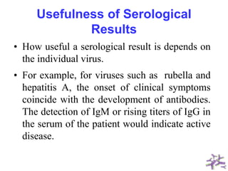 Usefulness of Serological
Results
• How useful a serological result is depends on
the individual virus.
• For example, for viruses such as rubella and
hepatitis A, the onset of clinical symptoms
coincide with the development of antibodies.
The detection of IgM or rising titers of IgG in
the serum of the patient would indicate active
disease.
 