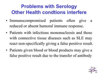 Problems with Serology
Other Health condtions interfere
• Immunocompromised patients often give a
reduced or absent humoral immune response.
• Patients with infectious mononucleosis and those
with connective tissue diseases such as SLE may
react non-specifically giving a false positive result.
• Patients given blood or blood products may give a
false positive result due to the transfer of antibody
 