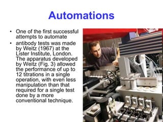 Automations
• One of the first successful
attempts to automate
• antibody tests was made
by Weitz (1967) at the
Lister Institute, London.
The apparatus developed
by Weitz (Fig. 3) allowed
the performance of up to
12 titrations in a single
operation, with even less
manipulation than that
required for a single test
done by a more
conventional technique.
 