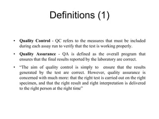 Definitions (1)
• Quality Control - QC refers to the measures that must be included
during each assay run to verify that the test is working properly.
• Quality Assurance - QA is defined as the overall program that
ensures that the final results reported by the laboratory are correct.
• “The aim of quality control is simply to ensure that the results
generated by the test are correct. However, quality assurance is
concerned with much more: that the right test is carried out on the right
specimen, and that the right result and right interpretation is delivered
to the right person at the right time”
 