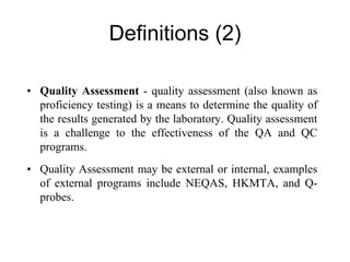 Definitions (2)
• Quality Assessment - quality assessment (also known as
proficiency testing) is a means to determine the quality of
the results generated by the laboratory. Quality assessment
is a challenge to the effectiveness of the QA and QC
programs.
• Quality Assessment may be external or internal, examples
of external programs include NEQAS, HKMTA, and Q-
probes.
 