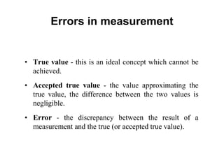 Errors in measurement
• True value - this is an ideal concept which cannot be
achieved.
• Accepted true value - the value approximating the
true value, the difference between the two values is
negligible.
• Error - the discrepancy between the result of a
measurement and the true (or accepted true value).
 