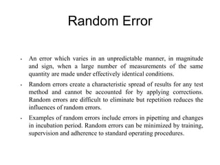 Random Error
• An error which varies in an unpredictable manner, in magnitude
and sign, when a large number of measurements of the same
quantity are made under effectively identical conditions.
• Random errors create a characteristic spread of results for any test
method and cannot be accounted for by applying corrections.
Random errors are difficult to eliminate but repetition reduces the
influences of random errors.
• Examples of random errors include errors in pipetting and changes
in incubation period. Random errors can be minimized by training,
supervision and adherence to standard operating procedures.
 