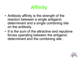 Affinity
• Antibody affinity is the strength of the
reaction between a single antigenic
determinant and a single combining site
on the antibody.
• It is the sum of the attractive and repulsive
forces operating between the antigenic
determinant and the combining site .
 
