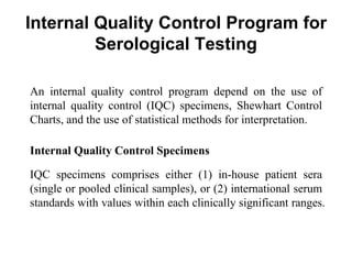 Internal Quality Control Program for
Serological Testing
An internal quality control program depend on the use of
internal quality control (IQC) specimens, Shewhart Control
Charts, and the use of statistical methods for interpretation.
Internal Quality Control Specimens
IQC specimens comprises either (1) in-house patient sera
(single or pooled clinical samples), or (2) international serum
standards with values within each clinically significant ranges.
 