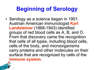 Beginning of Serology
• Serology as a science began in 1901.
Austrian American immunologist Karl
Landsteiner (1868-1943) identified
groups of red blood cells as A, B, and O.
From that discovery came the recognition
that cells of all types, including blood cells,
cells of the body, and microorganisms
carry proteins and other molecules on their
surface that are recognized by cells of the
immune system.
 