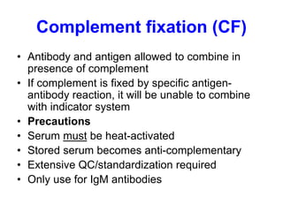 Complement fixation (CF)
• Antibody and antigen allowed to combine in
presence of complement
• If complement is fixed by specific antigen-
antibody reaction, it will be unable to combine
with indicator system
• Precautions
• Serum must be heat-activated
• Stored serum becomes anti-complementary
• Extensive QC/standardization required
• Only use for IgM antibodies
 
