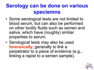 Serology can be done on various
speciemns
• Some serological tests are not limited to
blood serum, but can also be performed
on other bodily fluids such as semen and
saliva, which have (roughly) similar
properties to serum.
• Serological tests may also be used
forensically, generally to link a
perpetrator to a piece of evidence (e.g.,
linking a rapist to a semen sample).
 