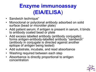 Enzyme immunoassay
(EIA/ELISA)
• Sandwich technique”
• Monoclonal or polyclonal antibody adsorbed on solid
surface (bead or microtiter plate)
• Add patient serum; if antigen is present in serum, it binds
to antibody coated bead or plate
• Add excess labelled antibody (antibody conjugate);
forms antigen-antibody-labelled antibody “sandwich”
(antibody in conjugate is directed against another
epitope of antigen being tested)
• Add substrate, incubate, and read absorbance
• Washing required between each step
• Absorbance is directly proportional to antigen
concentration
 