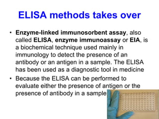 ELISA methods takes over
• Enzyme-linked immunosorbent assay, also
called ELISA, enzyme immunoassay or EIA, is
a biochemical technique used mainly in
immunology to detect the presence of an
antibody or an antigen in a sample. The ELISA
has been used as a diagnostic tool in medicine
• Because the ELISA can be performed to
evaluate either the presence of antigen or the
presence of antibody in a sample
 