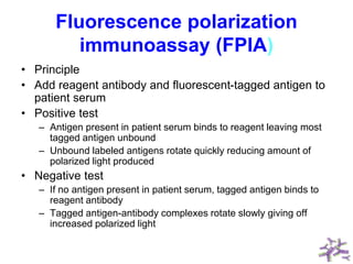 Fluorescence polarization
immunoassay (FPIA)
• Principle
• Add reagent antibody and fluorescent-tagged antigen to
patient serum
• Positive test
– Antigen present in patient serum binds to reagent leaving most
tagged antigen unbound
– Unbound labeled antigens rotate quickly reducing amount of
polarized light produced
• Negative test
– If no antigen present in patient serum, tagged antigen binds to
reagent antibody
– Tagged antigen-antibody complexes rotate slowly giving off
increased polarized light
 