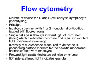 Flow cytometry
• Method of choice for T- and B-cell analysis (lymphocyte
phenotyping)
• Principle
• Incubate specimen with 1 or 2 monoclonal antibodies
tagged with fluorochrome
• Single cells pass through incident light of instrument
(laser) which excites fluorochrome and results in emitted
light of different wavelength
• Intensity of fluorescence measured to detect cells
possessing surface markers for the specific monoclonal
antibodies that were employed
• Forward light scatter indicates cell size or volume
• 90° side-scattered light indicates granula
 
