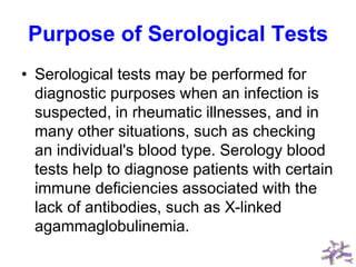 Purpose of Serological Tests
• Serological tests may be performed for
diagnostic purposes when an infection is
suspected, in rheumatic illnesses, and in
many other situations, such as checking
an individual's blood type. Serology blood
tests help to diagnose patients with certain
immune deficiencies associated with the
lack of antibodies, such as X-linked
agammaglobulinemia.
 