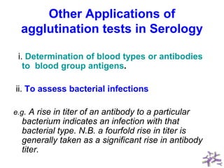 Other Applications of
agglutination tests in Serology
i. Determination of blood types or antibodies
to blood group antigens.
ii. To assess bacterial infections
e.g. A rise in titer of an antibody to a particular
bacterium indicates an infection with that
bacterial type. N.B. a fourfold rise in titer is
generally taken as a significant rise in antibody
titer.
 