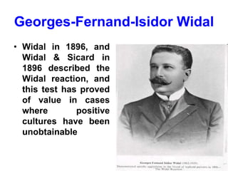 Georges-Fernand-Isidor Widal
• Widal in 1896, and
Widal & Sicard in
1896 described the
Widal reaction, and
this test has proved
of value in cases
where positive
cultures have been
unobtainable
 