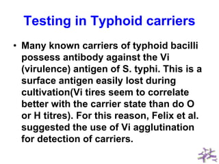 Testing in Typhoid carriers
• Many known carriers of typhoid bacilli
possess antibody against the Vi
(virulence) antigen of S. typhi. This is a
surface antigen easily lost during
cultivation(Vi tires seem to correlate
better with the carrier state than do O
or H titres). For this reason, Felix et al.
suggested the use of Vi agglutination
for detection of carriers.
 