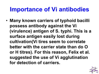 Importance of Vi antibodies
• Many known carriers of typhoid bacilli
possess antibody against the Vi
(virulence) antigen of S. typhi. This is a
surface antigen easily lost during
cultivation(Vi tires seem to correlate
better with the carrier state than do O
or H titres). For this reason, Felix et al.
suggested the use of Vi agglutination
for detection of carriers.
 