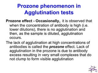Prozone phenomenon in
Agglutination tests
Prozone effect - Occasionally, it is observed that
when the concentration of antibody is high (i.e.
lower dilutions), there is no agglutination and
then, as the sample is diluted, agglutination
occurs.
The lack of agglutination at high concentrations of
antibodies is called the prozone effect. Lack of
agglutination in the prozone is due to antibody
excess resulting in very small complexes that do
not clump to form visible agglutination
 