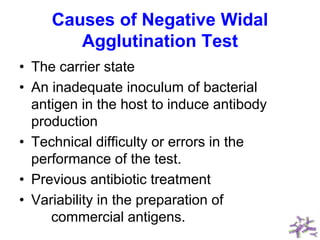 Causes of Negative Widal
Agglutination Test
• The carrier state
• An inadequate inoculum of bacterial
antigen in the host to induce antibody
production
• Technical difficulty or errors in the
performance of the test.
• Previous antibiotic treatment
• Variability in the preparation of
commercial antigens.
 