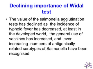 Declining importance of Widal
test
• The value of the salmonella agglutination
tests has declined as the incidence of
typhoid fever has decreased, at least in
the developed world, the general use of
vaccines has increased, and ever
increasing -numbers of antigenically
related serotypes of Salmonella have been
recognised.
 