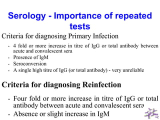 Serology - Importance of repeated
tests
Criteria for diagnosing Primary Infection
• 4 fold or more increase in titre of IgG or total antibody between
acute and convalescent sera
• Presence of IgM
• Seroconversion
• A single high titre of IgG (or total antibody) - very unreliable
Criteria for diagnosing Reinfection
• Four fold or more increase in titre of IgG or total
antibody between acute and convalescent sera
• Absence or slight increase in IgM
 