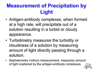 Measurement of Precipitation by
Light
• Antigen-antibody complexes, when formed
at a high rate, will precipitate out of a
solution resulting in a turbid or cloudy
appearance.
• Turbidimetry measures the turbidity or
cloudiness of a solution by measuring
amount of light directly passing through a
solution.
• Nephelometry indirect measurement, measures amount
of light scattered by the antigen-antibody complexes.
 